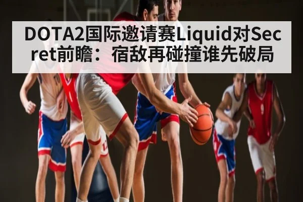 DOTA2国际邀请赛Liquid对Secret前瞻：宿敌再碰撞谁先破局 - espn nba
